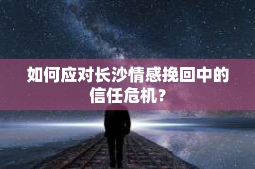 如何应对长沙情感挽回中的信任危机？
