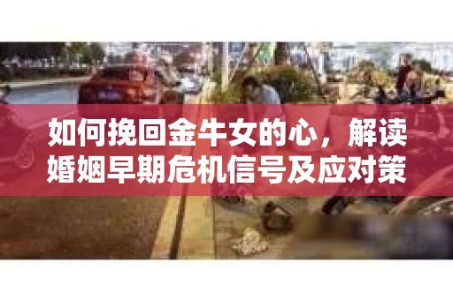 如何挽回金牛女的心，解读婚姻早期危机信号及应对策略