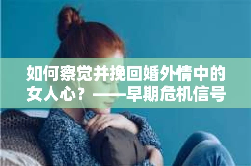 如何察觉并挽回婚外情中的女人心？——早期危机信号与干预策略