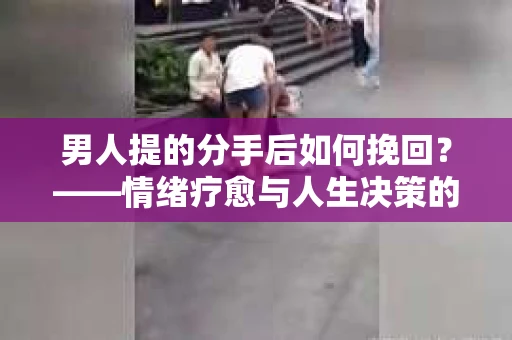 男人提的分手后如何挽回?——情绪疗愈与人生决策的干货指南 男人提的分手后如何挽回?——情绪疗愈与人生决策的干货指南