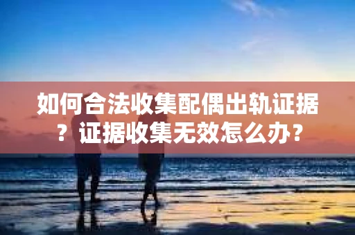 如何合法收集配偶出轨证据？证据收集无效怎么办？