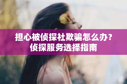 担心被侦探社欺骗怎么办？侦探服务选择指南