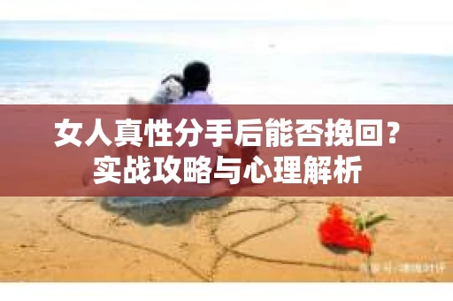 女人真性分手后能否挽回？实战攻略与心理解析