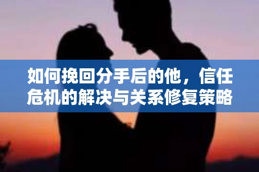 如何挽回分手后的他,信任危机的解决与关系修复策略 如何挽回分手后的他,信任危机的解决与关系修复策略