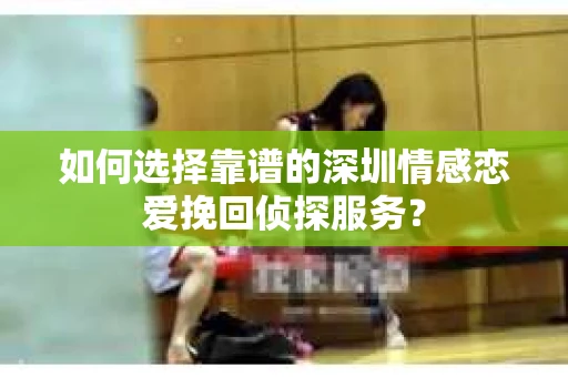 如何选择靠谱的深圳情感恋爱挽回侦探服务？