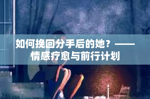 如何挽回分手后的她?——情感疗愈与前行计划 如何挽回分手后的她?——情感疗愈与前行计划