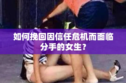 如何挽回因信任危机而面临分手的女生？