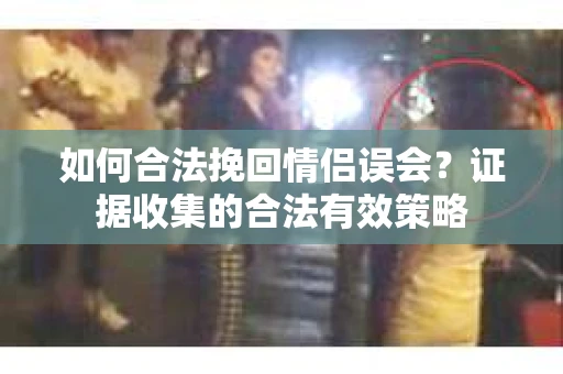 如何合法挽回情侣误会?证据收集的合法有效策略 如何合法挽回情侣误会?证据收集的合法有效策略