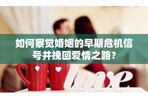 如何察觉婚姻的早期危机信号并挽回爱情之路？
