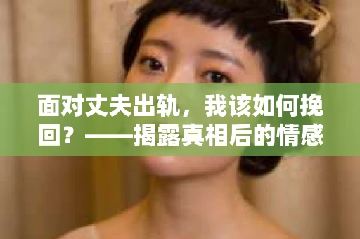 面对丈夫出轨,我该如何挽回?——揭露真相后的情感疗愈与人生决策 面对丈夫出轨,我该如何挽回?——揭露真相后的情感疗愈与人生决策