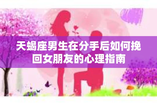 天蝎座男生在分手后如何挽回女朋友的心理指南