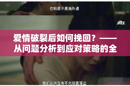 爱情破裂后如何挽回?——从问题分析到应对策略的全面指南 爱情破裂后如何挽回?——从问题分析到应对策略的全面指南