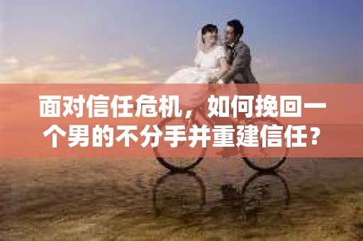 面对信任危机,如何挽回一个男的不分手并重建信任? 面对信任危机,如何挽回一个男的不分手并重建信任?