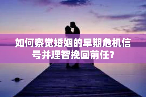 如何察觉婚姻的早期危机信号并理智挽回前任？