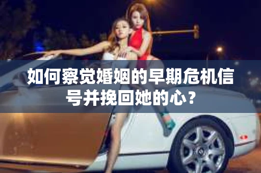 如何察觉婚姻的早期危机信号并挽回她的心？