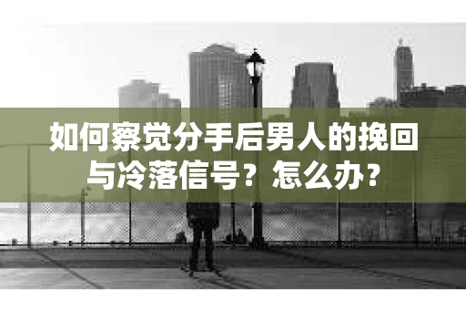 如何察觉分手后男人的挽回与冷落信号？怎么办？