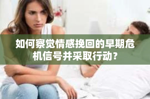 如何察觉情感挽回的早期危机信号并采取行动？