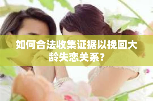 如何合法收集证据以挽回大龄失恋关系? 如何合法收集证据以挽回大龄失恋关系?