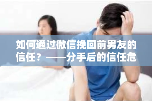 如何通过微信挽回前男友的信任？——分手后的信任危机解决方案