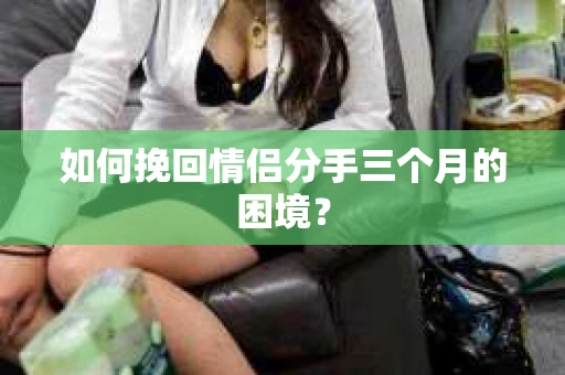如何挽回情侣分手三个月的困境？