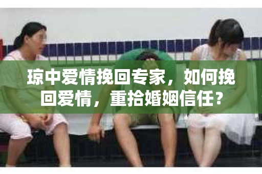 琼中爱情挽回专家，如何挽回爱情，重拾婚姻信任？