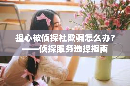 担心被侦探社欺骗怎么办？——侦探服务选择指南